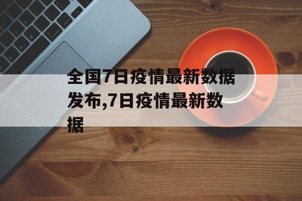 全国7日疫情最新数据发布,7日疫情最新数据